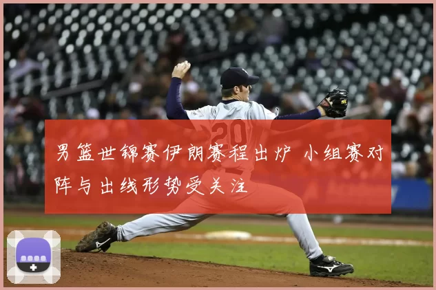 男篮世锦赛伊朗赛程出炉 小组赛对阵与出线形势受关注