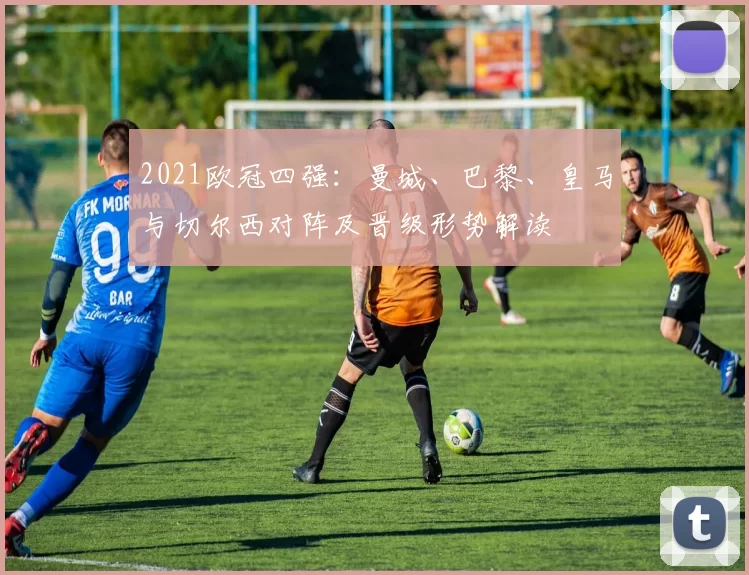2021欧冠四强：曼城、巴黎、皇马与切尔西对阵及晋级形势解读