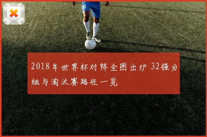 2018年世界杯对阵全图出炉 32强分组与淘汰赛路径一览
