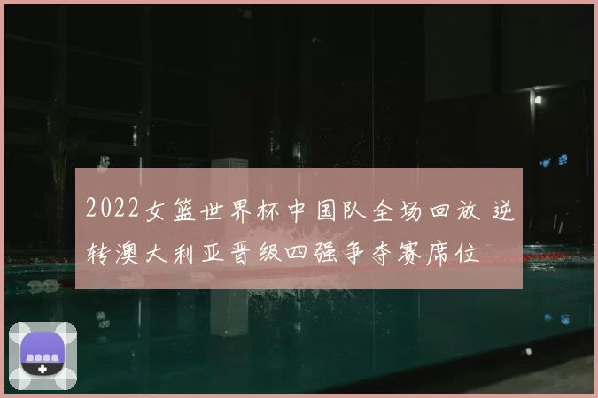 2022女篮世界杯中国队全场回放 逆转澳大利亚晋级四强争夺赛席位