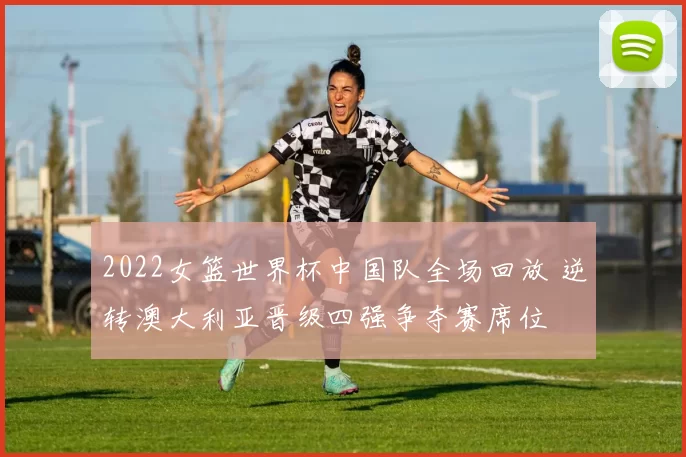 2022女篮世界杯中国队全场回放 逆转澳大利亚晋级四强争夺赛席位