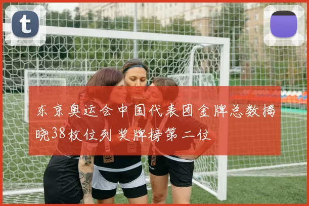 东京奥运会中国代表团金牌总数揭晓38枚位列奖牌榜第二位