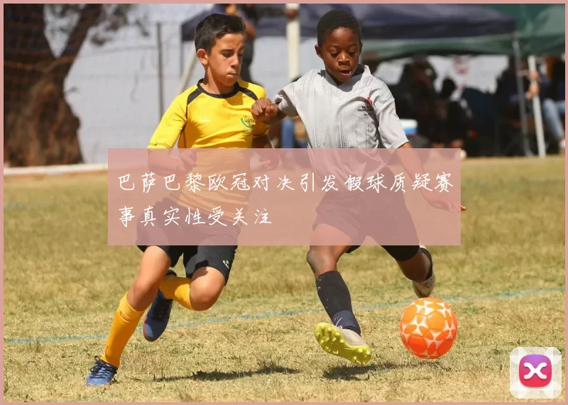 巴萨巴黎欧冠对决引发假球质疑赛事真实性受关注