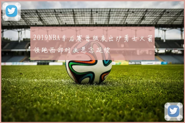 2019NBA季后赛晋级表出炉勇士火箭领跑西部对决悬念延续