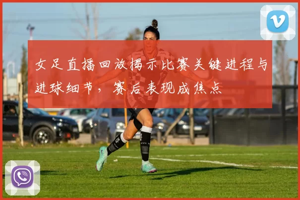 女足直播回放揭示比赛关键进程与进球细节，赛后表现成焦点