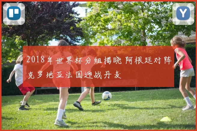 2018年世界杯分组揭晓 阿根廷对阵克罗地亚法国迎战丹麦