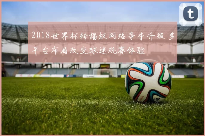 2018世界杯转播权网络争夺升级 多平台布局改变球迷观赛体验