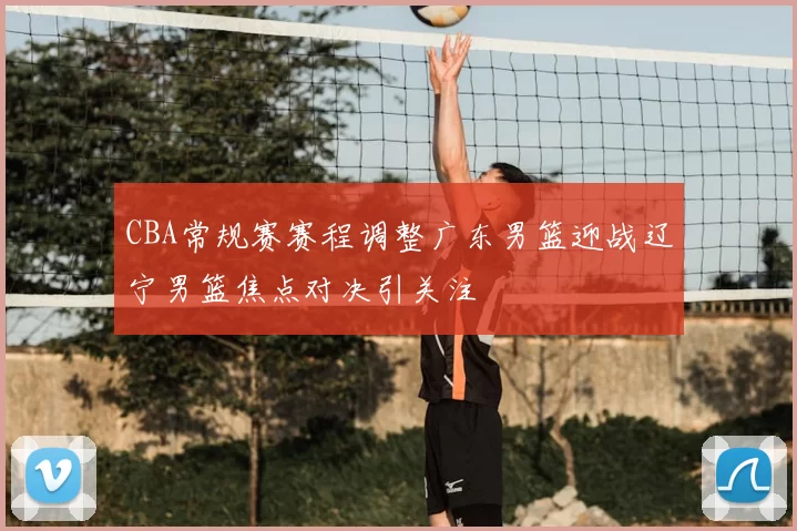 CBA常规赛赛程调整广东男篮迎战辽宁男篮焦点对决引关注