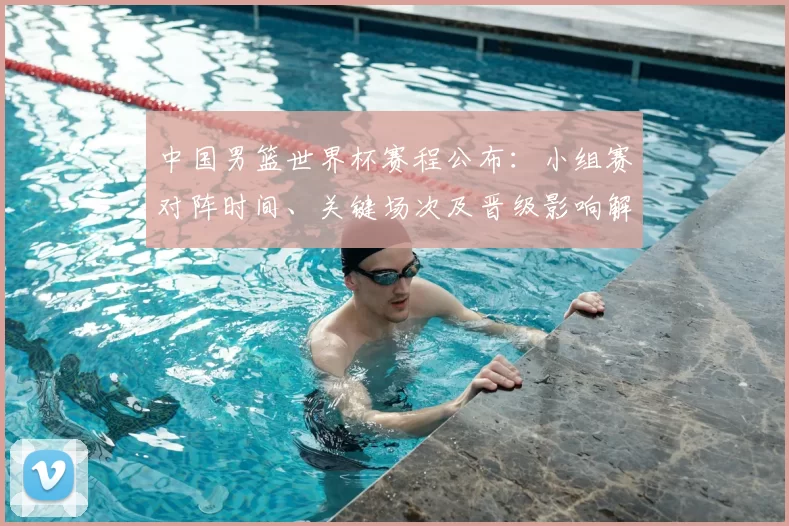中国男篮世界杯赛程公布：小组赛对阵时间、关键场次及晋级影响解读