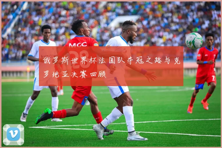 俄罗斯世界杯法国队夺冠之路与克罗地亚决赛回顾