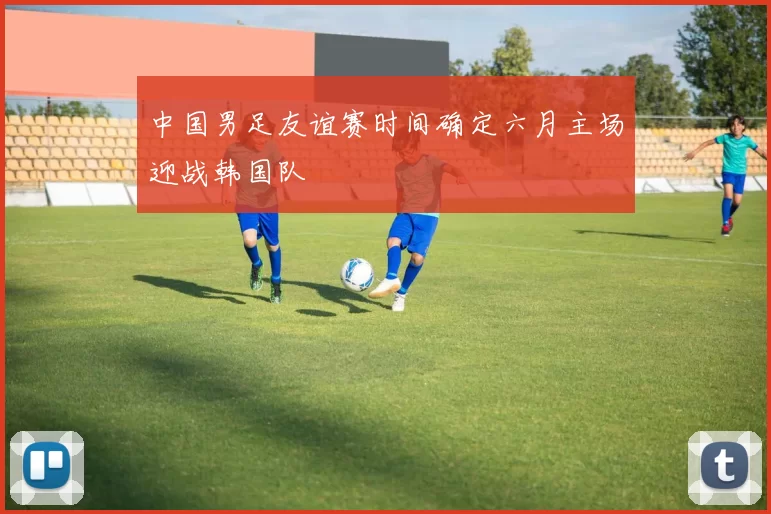 中国男足友谊赛时间确定六月主场迎战韩国队
