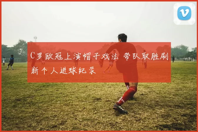 C罗欧冠上演帽子戏法 带队取胜刷新个人进球纪录