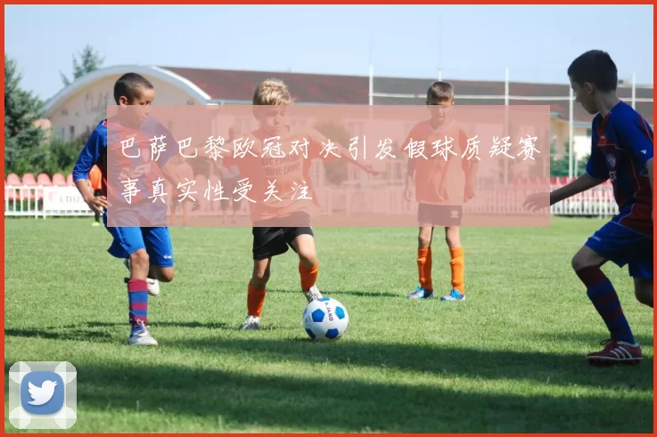 巴萨巴黎欧冠对决引发假球质疑赛事真实性受关注