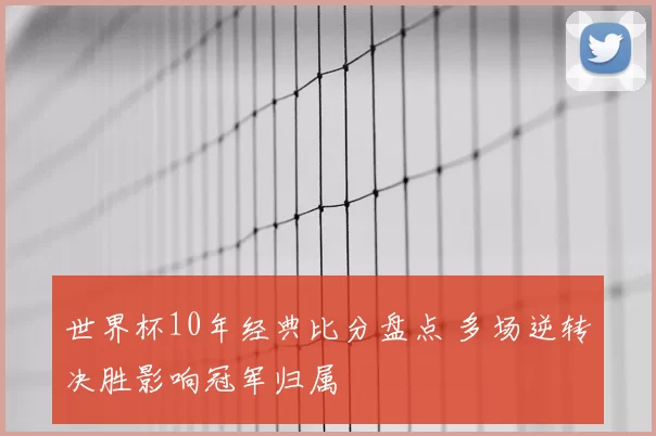 世界杯10年经典比分盘点 多场逆转决胜影响冠军归属