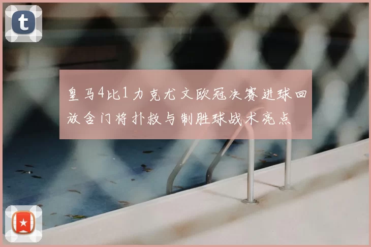 皇马4比1力克尤文欧冠决赛进球回放含门将扑救与制胜球战术亮点