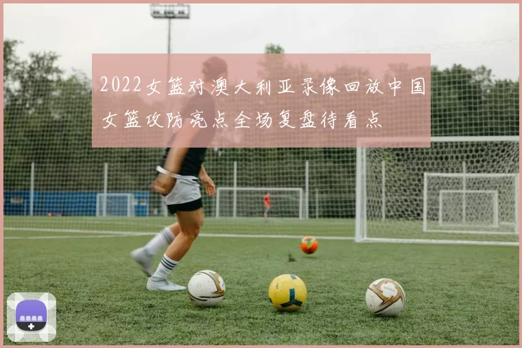 2022女篮对澳大利亚录像回放中国女篮攻防亮点全场复盘待看点