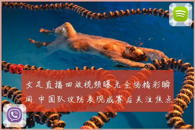 女足直播回放视频曝光全场精彩瞬间 中国队攻防表现成赛后关注焦点