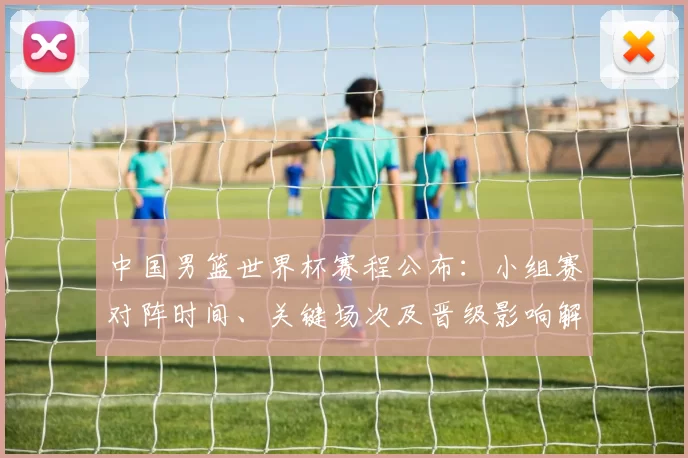 中国男篮世界杯赛程公布：小组赛对阵时间、关键场次及晋级影响解读