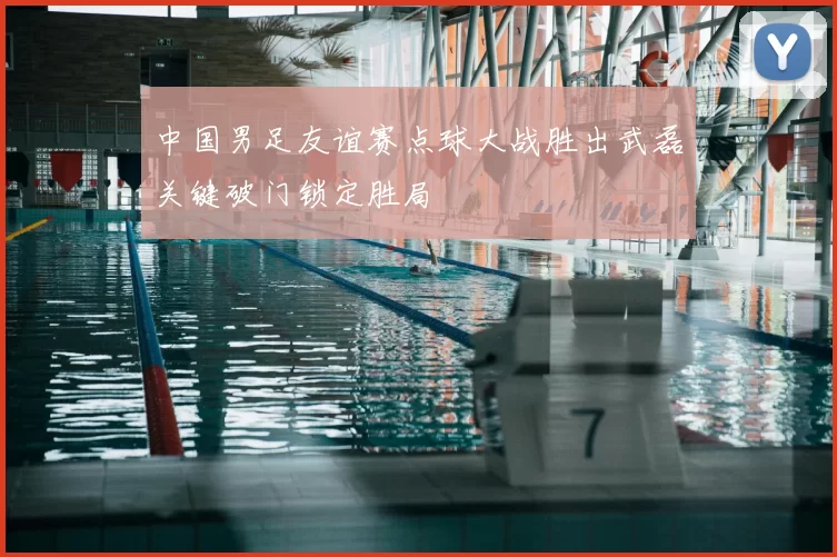 中国男足友谊赛点球大战胜出武磊关键破门锁定胜局