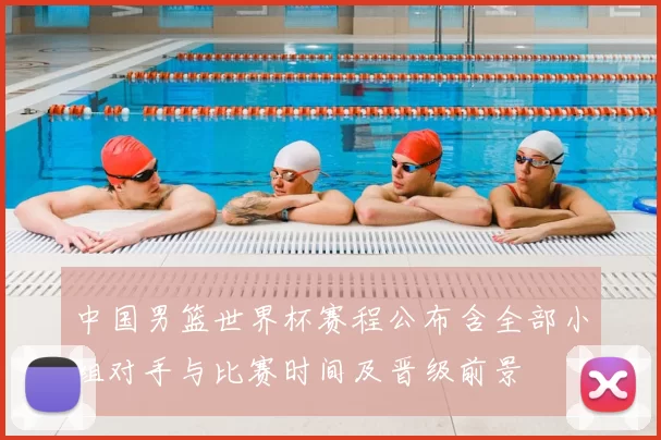 中国男篮世界杯赛程公布含全部小组对手与比赛时间及晋级前景