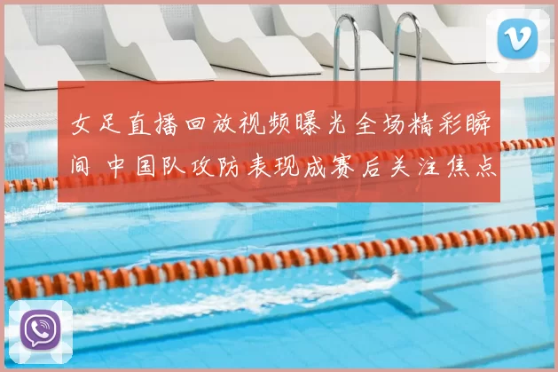 女足直播回放视频曝光全场精彩瞬间 中国队攻防表现成赛后关注焦点