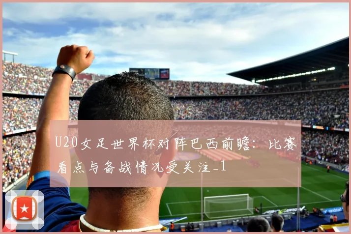 U20女足世界杯对阵巴西前瞻：比赛看点与备战情况受关注_1