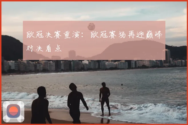 欧冠决赛重演:欧冠赛场再迎巅峰对决看点