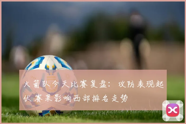 火箭队今天比赛复盘：攻防表现起伏 赛果影响西部排名走势
