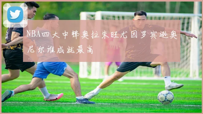 NBA四大中锋奥拉朱旺尤因罗宾逊奥尼尔谁成就最高