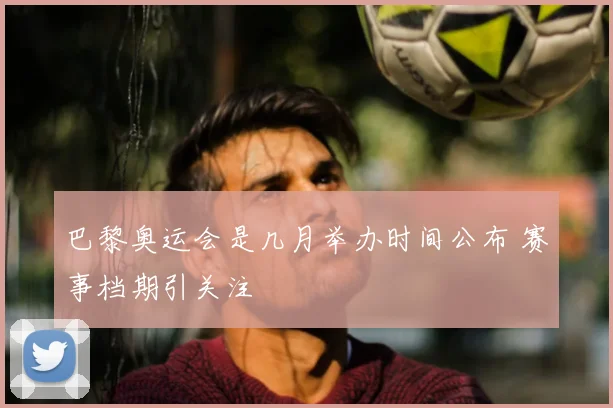 巴黎奥运会是几月举办时间公布 赛事档期引关注